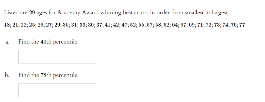 Listed are 29 ages for Academy Award winning best actors in order from smallest to largest.
18; 21; 22; 25; 26; 27; 29; 30; 31; 33; 36; 37; 41; 42; 47; 52; 55; 57; 58; 62; 64; 67; 69; 71; 72; 73; 74; 76; 77
a.
b.
Find the 40th percentile.
Find the 78th percentile.