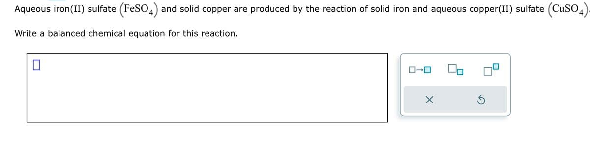 Aqueous iron(II) sulfate (FeSO4) and solid copper are produced by the reaction of solid iron and aqueous copper(II) sulfate (CuSO4).
Write a balanced chemical equation for this reaction.
□
X
Ś