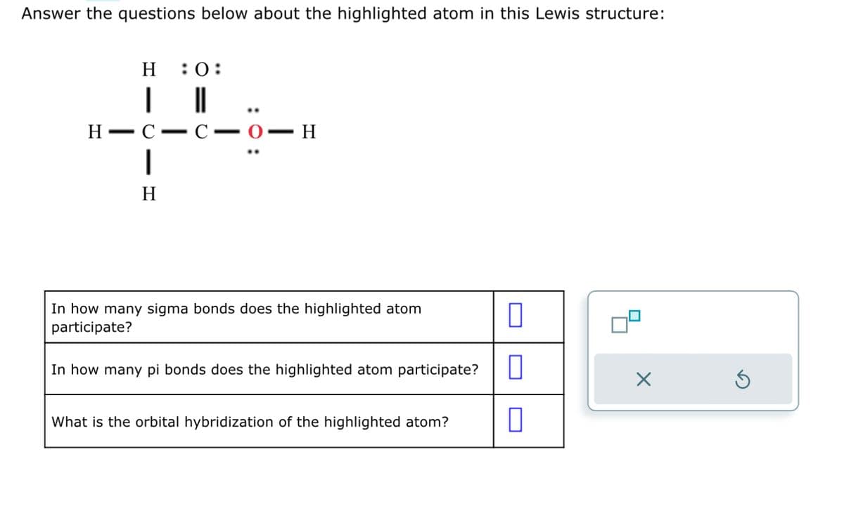 Answer the questions below about the highlighted atom in this Lewis structure:
H :0:
| ||
H-C
1
H
-
C-0-
—
▪ H
In how many sigma bonds does the highlighted atom
participate?
In how many pi bonds does the highlighted atom participate?
What is the orbital hybridization of the highlighted atom?
0
0
×
3