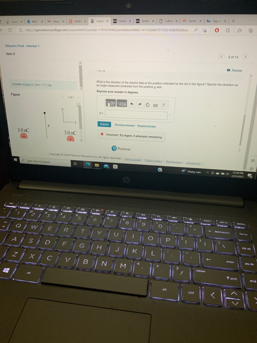 0
←
C
expres
expres X
Ô https://openvellum.ecollege.com/course.html?courseld=17816193&OpenVellumHMAC-411334d67013f5b1608456d6ce...
<Electric Field - Attempt 1
Item 5
Figure
Consider (Figure 1). Let r= 7.1 cm.
t
3.0 nC
+
Mail- X
#10)
Q
Z
M Inbox X
W
Type here to search
r
alt
3
AS D
E
1 of 1 >
Textbo X
3.0 nC
"a
4
R
X
F
B
%6
#
Copyright © 2023 Pearson Education Inc. All rights reserved. Terms of Use | Privacy Policy | Permissions | Contact Us |
Heavy rain
5
T
Course X DZL Home X
G
XCVB
1977 ΑΣΦ
40°
Submit Previous Answers Request Answer
What is the direction of the electric field at the position indicated by the dot in the figure? Specify the direction as
an angle measured clockwise from the positive y axis.
Express your answer in degrees.
X Incorrect; Try Again; 4 attempts remaining
H
N
PPearson
7
DAL Series X Calculi xzy Section X
1
M
hp
d
a
8
1144
9
O
?
O
U
Muner
JOK
к
M
L
O
P
MM
alt
A
A LO 0
fw Sign I x +
insert
3
pause
<
1
5 of 14
prt sc
Review
backspace
12:20 PM
2/25/2023
enter
>
delete
T shift
home
BODA
ctrl
G
203
18
pg up
pg dn
end