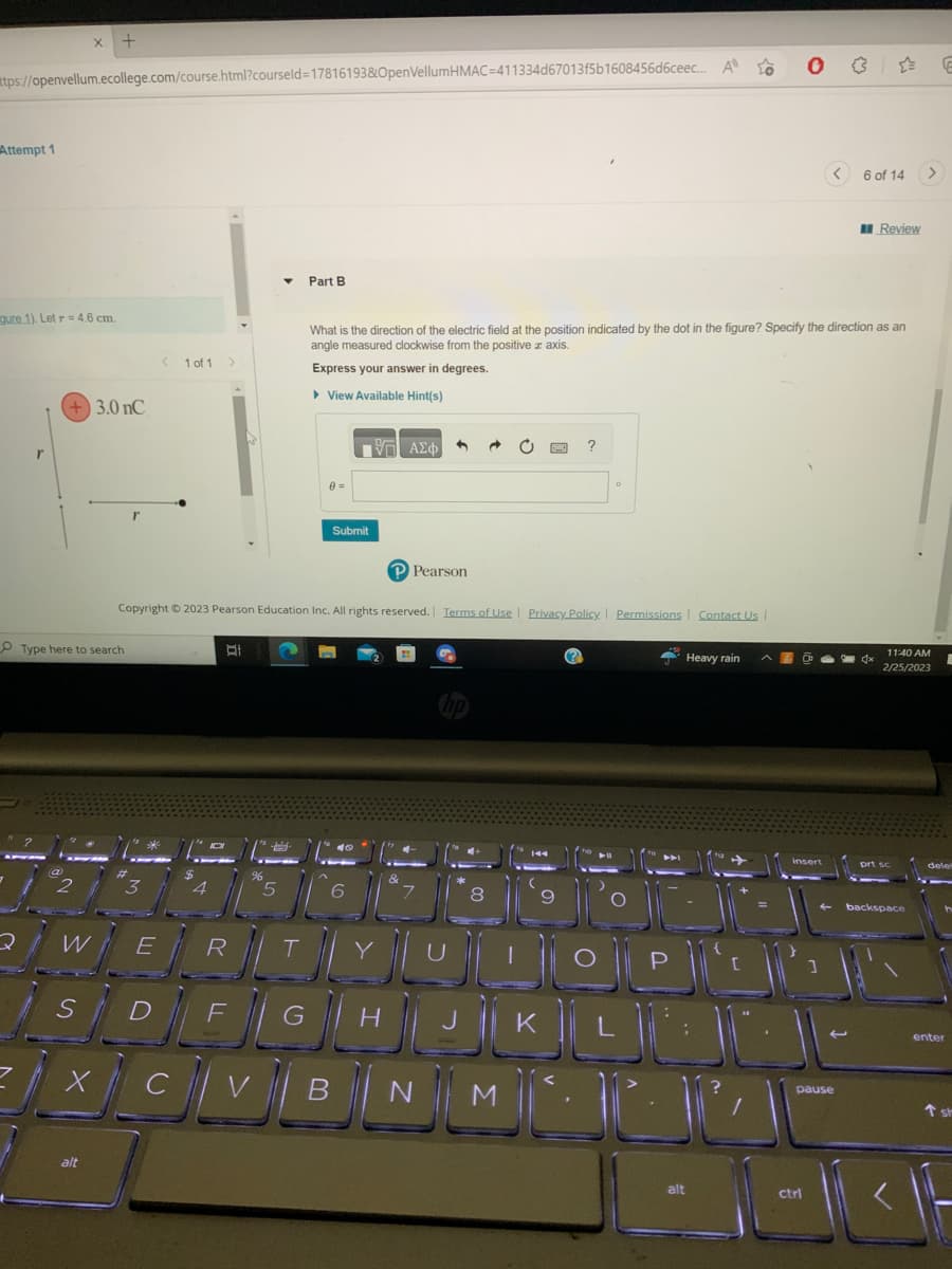 ttps://openvellum.ecollege.com/course.html?courseld=17816193&OpenVellumHMAC=411334d67013f5b1608456d6ceec... A to
Attempt 1
gure 1). Let r = 4.6 cm.
r
X
W
S
Type here to search
3.0 nC
alt
X
3
< 1 of 1 >
E
4
BI
Part B
5
F
Copyright © 2023 Pearson Education Inc. All rights reserved. Terms of Use Privacy Policy | Permissions
8 =
What is the direction of the electric field at the position indicated by the dot in the figure? Specify the direction as an
angle measured clockwise from the positive axis.
Express your answer in degrees.
▸ View Available Hint(s)
Submit
-- ΑΣΦΑ
46
6
4
Pearson
?
9
O
FROMUNDObt
DEGHUKUL
CVBNI
NM²²
Contact Us |
Heavy rain
alt
1
☆= E
pause
6 of 14
Review
>
11:40 AM
2/25/2023
backspace
enter
1 st
ctrl
LOKA F