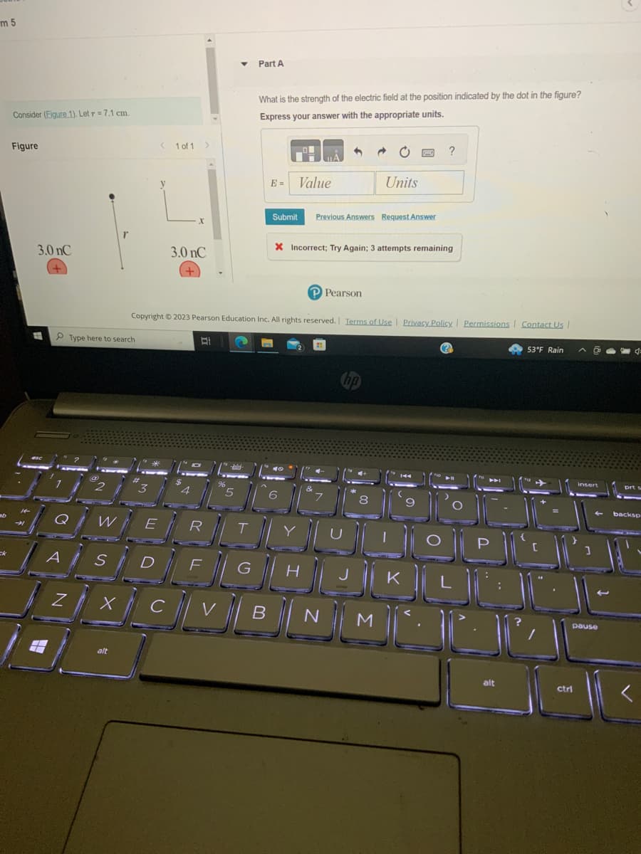 m 5
ck
Consider (Figure 1). Let r = 7.1 cm.
Figure
3.0 nC
A
Z
Type here to search
W
S
X
alt
< 1 of 1
3.0 nC
E
Part A
What is the strength of the electric field at the position indicated by the dot in the figure?
Express your answer with the appropriate units.
E=
GVE
Submit
B
Value
do
1
6
Copyright © 2023 Pearson Education Inc. All rights reserved. Terms of Use | Privacy Policy | Permissions Contact Us |
BI
→
Units
Previous Answers Request Answer
X Incorrect; Try Again; 3 attempts remaining
PPearson
?
ROMUNept
DFGHJKL
N M
53°F Rain
JUR
alt
insert
ctrl
2
pause
backsp