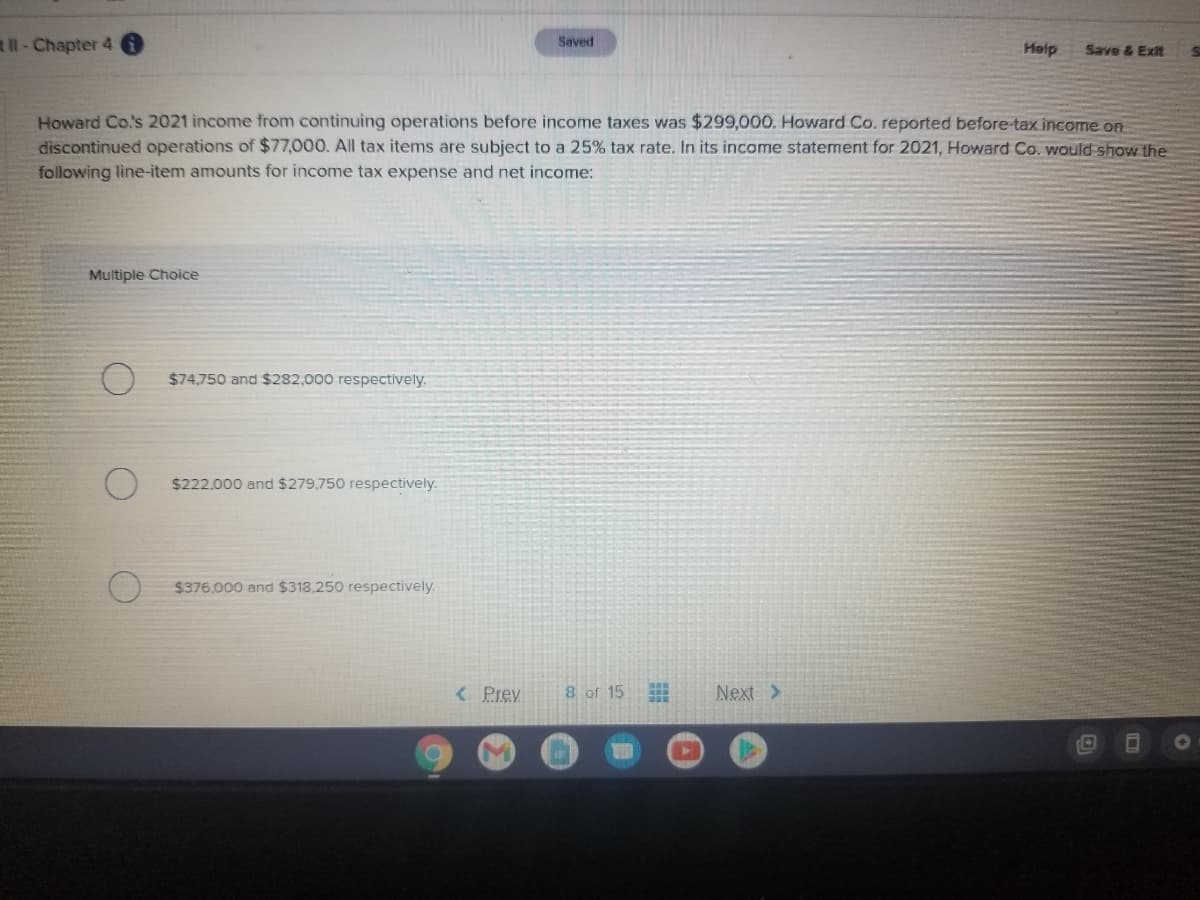 l-Chapter 4
Saved
Heip
Save & Exit
Howard Co.s 2021 income from continuing operations before income taxes was $299,000. Howard Co. reported before-tax income on
discontinued operations of $77,000. All tax items are subject to a 25% tax rate. In its income statement for 2021, Howard Co. would show the
following line-item amounts for income tax expense and net income:
Multiple Choice
$74,750 and $282,000 respectively.
$222,000 and $279,750 respectively.
$376.000 and $318.250 respectively.
< Prev
8 of 15
Next>
