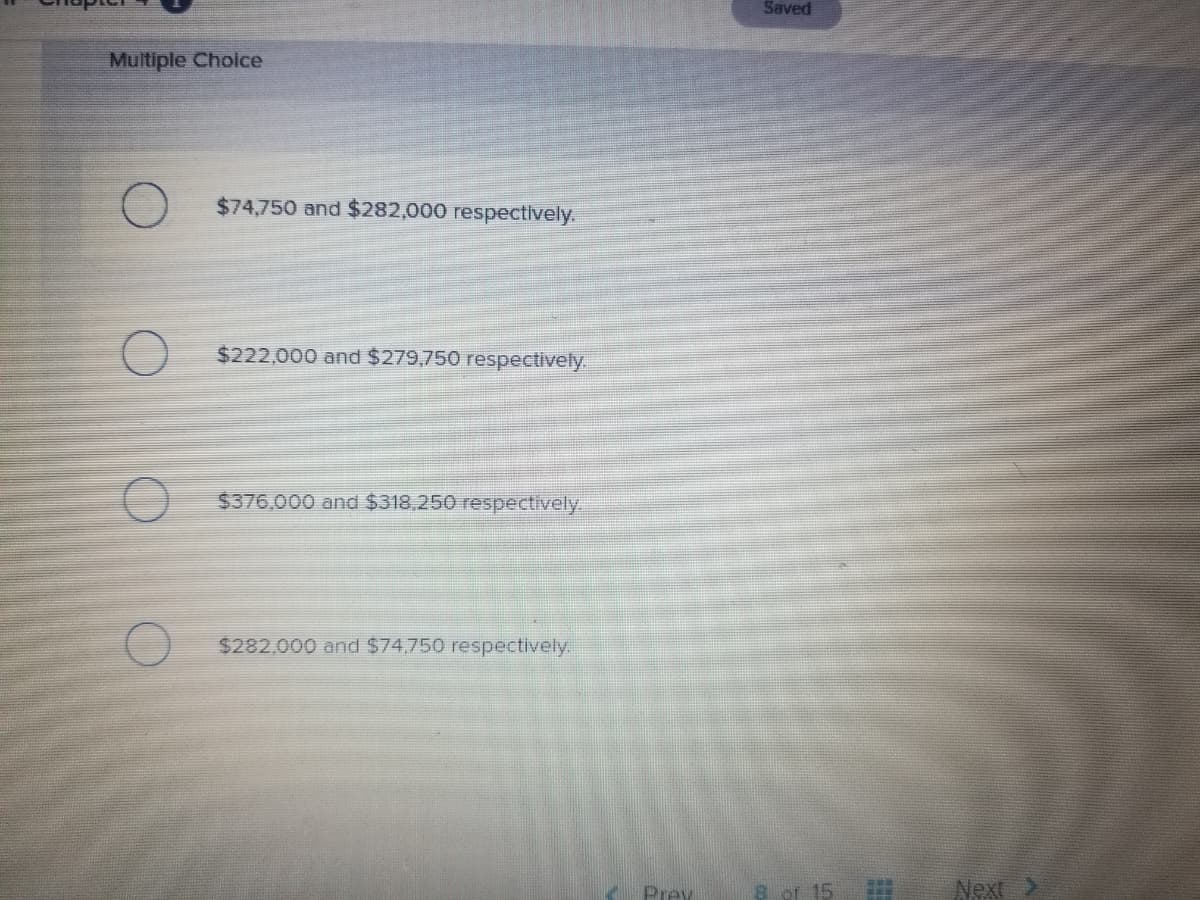 Saved
Multiple Choice
$74,750 and $282,000 respectively.
$222,000 and $279,750 respectively.
$376,000 and $318,250 respectively.
$282,000 and $74.750 respectively.
Prey
8 of 15
Next
