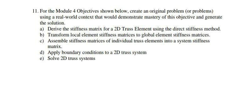 11. For the Module 4 Objectives shown below, create an original problem (or problems)
using a real-world context that would demonstrate mastery of this objective and generate
the solution.
a) Derive the stiffness matrix for a 2D Truss Element using the direct stiffness method.
b) Transform local element stiffness matrices to global element stiffness matrices.
c) Assemble stiffness matrices of individual truss elements into a system stiffness
matrix.
d) Apply boundary conditions to a 2D truss system
e) Solve 2D truss systems
