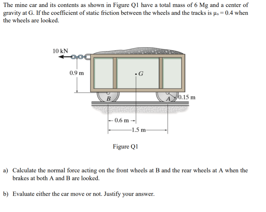 The mine car and its contents as shown in Figure Q1 have a total mass of 6 Mg and a center of
gravity at G. If the coefficient of static friction between the wheels and the tracks is µs = 0.4 when
the wheels are looked.
10 kN
0.9 m
•G
AJ0.15 m
B
0.6 m
-1.5 m-
Figure Q1
a) Calculate the normal force acting on the front wheels at B and the rear wheels at A when the
brakes at both A and B are looked.
b) Evaluate either the car move or not. Justify your answer.
