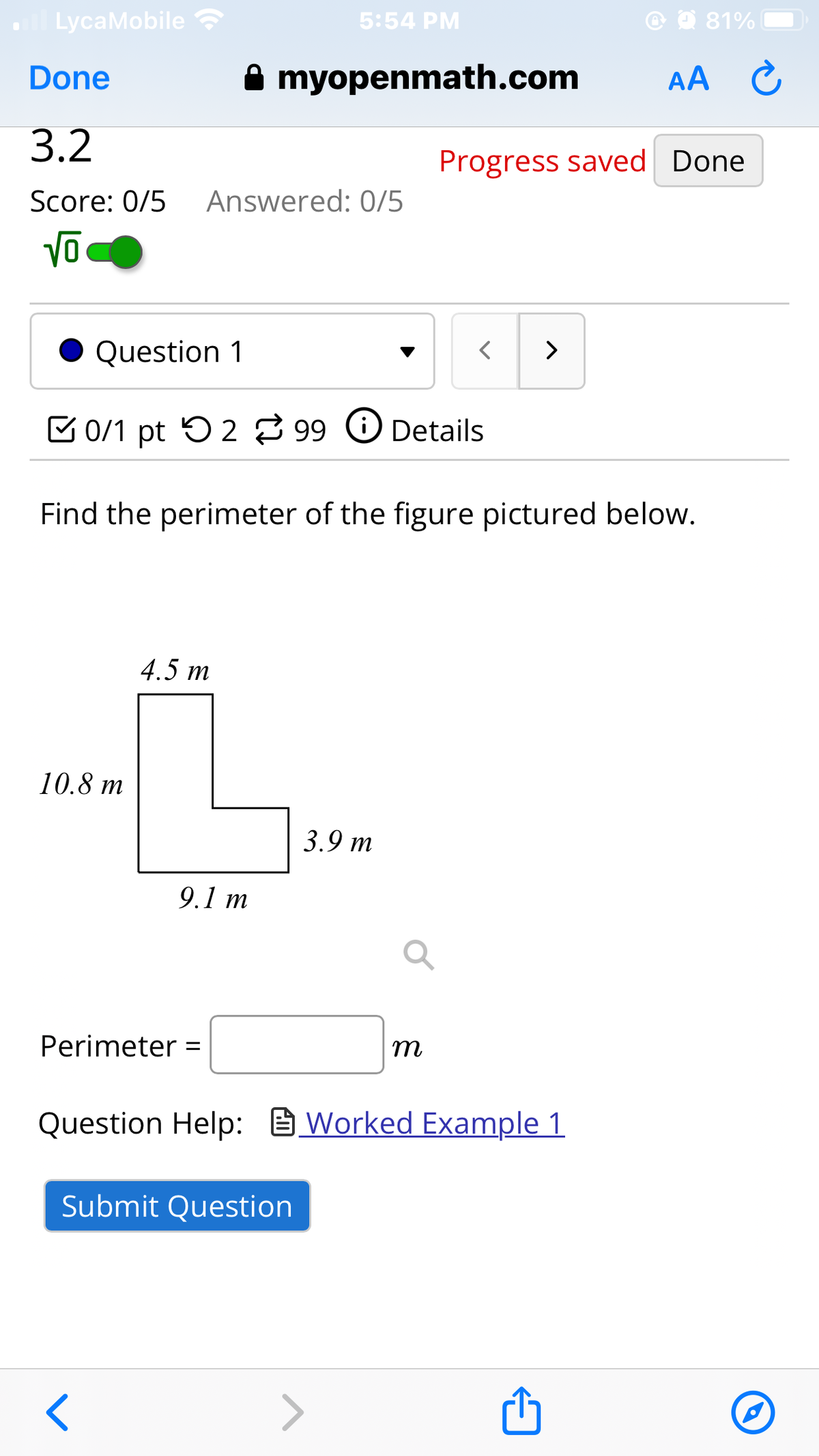 all LycaMobile
Done
3.2
5:54 PM
myopenmath.com
Score: 0/5 Answered: 0/5
AA
81%
Progress saved Done
ō
Question 1
0/1 pt 299 Details
>
>
Find the perimeter of the figure pictured below.
10.8 m
4.5 m
9.1 m
3.9 m
Perimeter =
m
Question Help: Worked Example 1
Submit Question
<