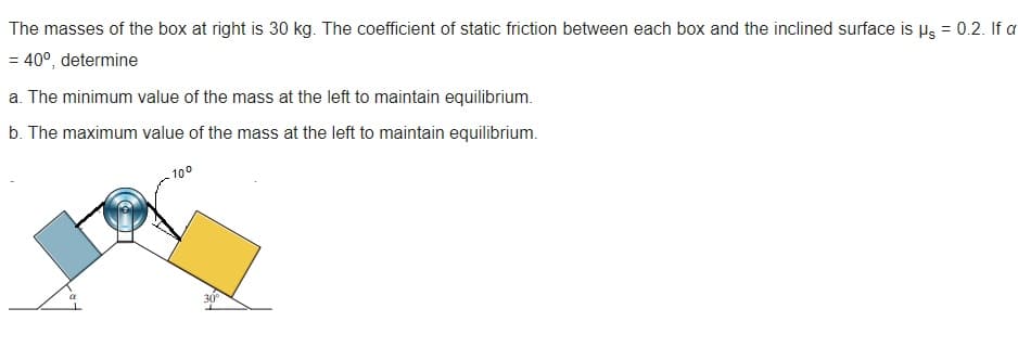 The masses of the box at right is 30 kg. The coefficient of static friction between each box and the inclined surface is µs = 0.2. If a
= 40°, determine
a. The minimum value of the mass at the left to maintain equilibrium.
b. The maximum value of the mass at the left to maintain equilibrium.
100
30°
