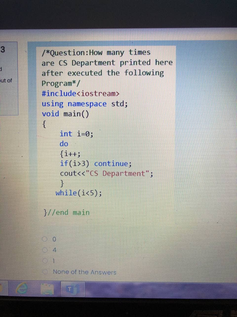 3
/*Question:How many times
are CS Department printed here
after executed the following
ut of
Program*/
#include<iostream>
using namespace std;
void main()
{
int i=0;
do
{i++;
if(i>3) continue;
cout<<"CS Department";
while(i<5);
}//end main
0.
4
None of the Answers
