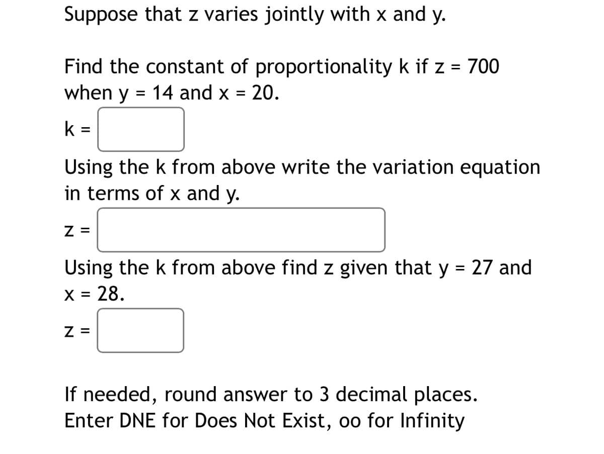 Suppose that z varies jointly with x and y.
Find the constant of proportionality k if z = 700
when y = 14 and x = 20.
k =
Using the k from above write the variation equation
in terms of x and y.
Z =
Using the k from above find z given that y = 27 and
X = 28.
Z =
If needed, round answer to 3 decimal places.
Enter DNE for Does Not Exist, oo for Infinity
