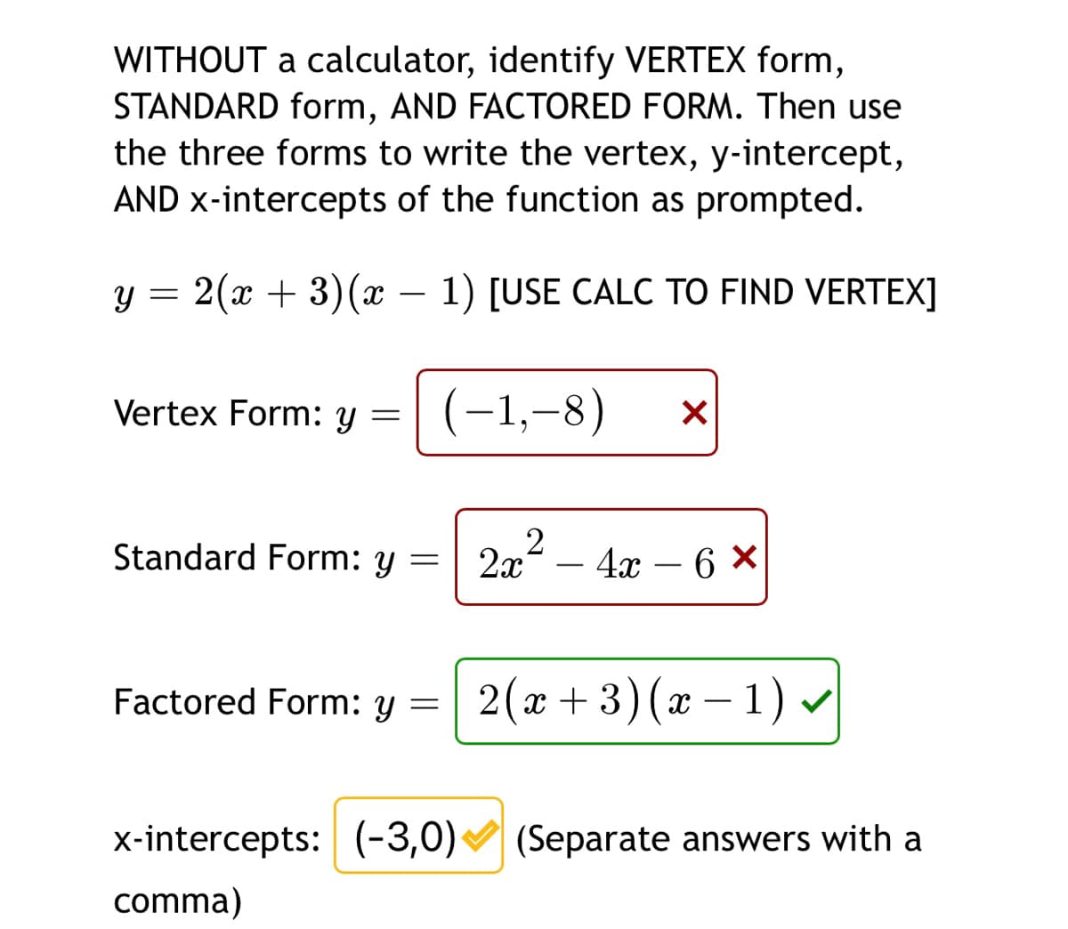 WITHOUT a calculator, identify VERTEX form,
STANDARD form, AND FACTORED FORM. Then use
the three forms to write the vertex, y-intercept,
AND x-intercepts of the function as prompted.
y = 2(x + 3)(x – 1) [USE CALC TO FIND VERTEX]
-
Vertex Form: y
(-1,-8)
Standard Form: y = 2x – 4x – 6 ×
- 4х — 6
Factored Form: y
2(x + 3)(x – 1) v
x-intercepts: (-3,0)
(Separate answers with a
comma)
