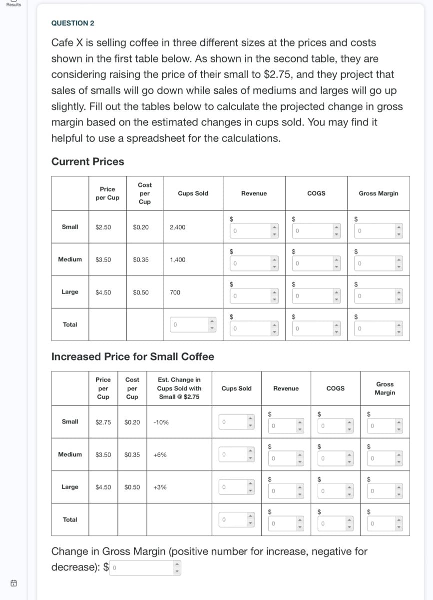 Results
QUESTION 2
Cafe X is selling coffee in three different sizes at the prices and costs
shown in the first table below. As shown in the second table, they are
considering raising the price of their small to $2.75, and they project that
sales of smalls will go down while sales of mediums and larges will go up
slightly. Fill out the tables below to calculate the projected change in gross
margin based on the estimated changes in cups sold. You may find it
helpful to use a spreadsheet for the calculations.
Current Prices
Cost
Price
per
Cups Sold
Revenue
COGS
Gross Margin
per Cup
Cup
$
$
Small
$2.50
$0.20
2,400
$
$
24
Medium
$3.50
$0.35
1,400
2$
Large
$4.50
$0.50
700
$
2$
Total
Increased Price for Small Coffee
Est. Change in
Cups Sold with
Small @ $2.75
Price
Cost
Gross
per
per
Cups Sold
Revenue
COGS
Margin
Cup
Cup
$
$
Small
$2.75
$0.20
-10%
$
$
$
Medium
$3.50
$0.35
+6%
$
$
$
Large
$4.50
$0.50
+3%
$
$
$
Total
Change in Gross Margin (positive number for increase, negative for
decrease): $ 0
尚
