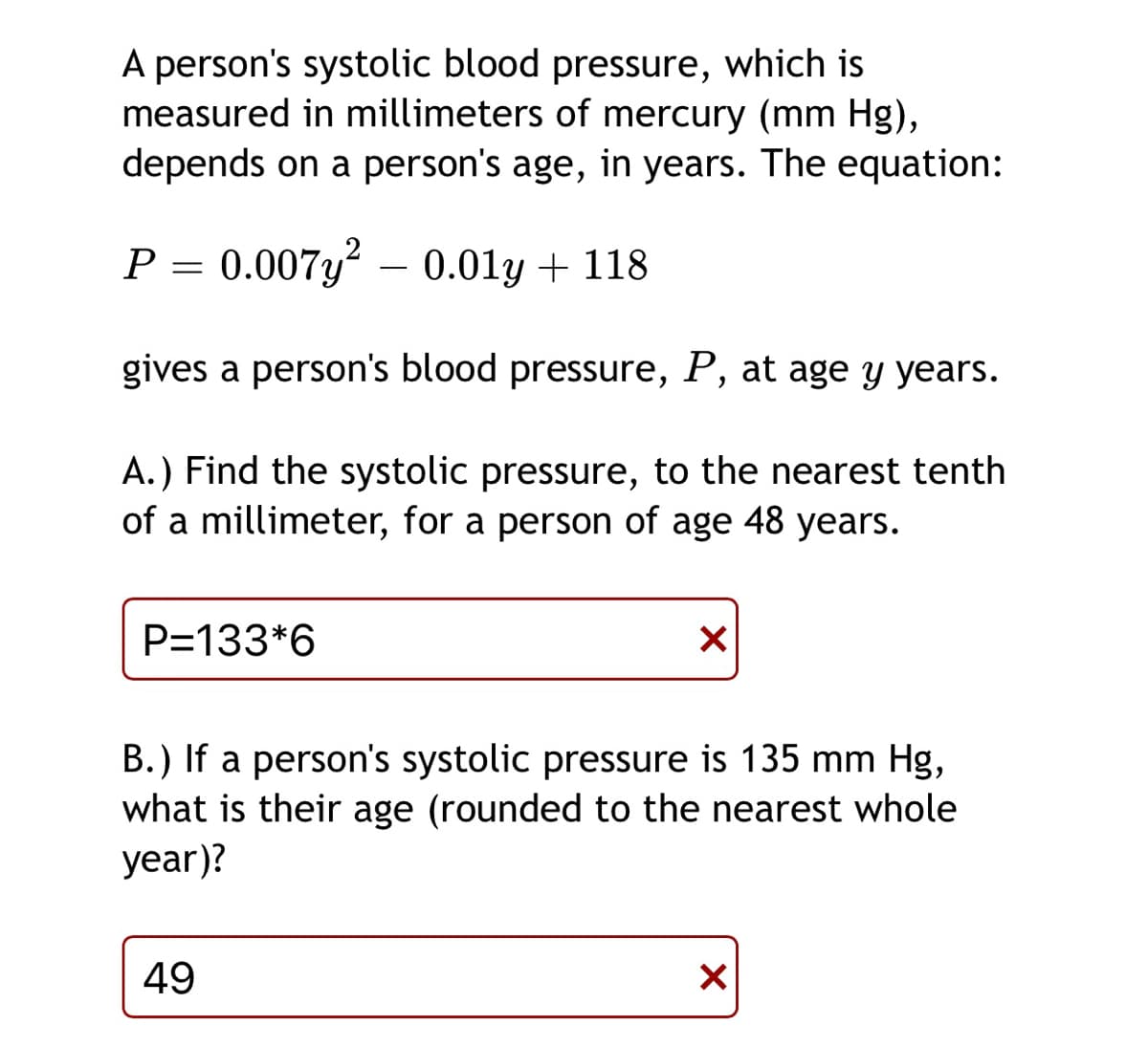 A person's systolic blood pressure, which is
measured in millimeters of mercury (mm Hg),
depends on a person's age, in years. The equation:
P =
0.007y? – 0.01y + 118
gives a person's blood pressure, P, at age y years.
A.) Find the systolic pressure, to the nearest tenth
of a millimeter, for a person of age 48 years.
P=133*6
B.) If a person's systolic pressure is 135 mm Hg,
what is their age (rounded to the nearest whole
year)?
49
