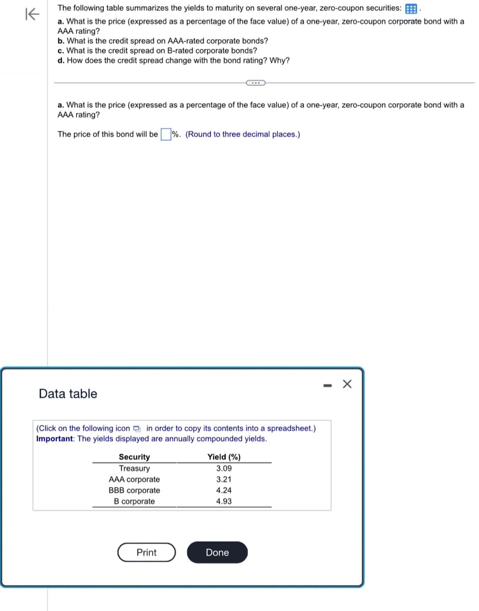 不
The following table summarizes the yields to maturity on several one-year, zero-coupon securities:
a. What is the price (expressed as a percentage of the face value) of a one-year, zero-coupon corporate bond with a
AAA rating?
b. What is the credit spread on AAA-rated corporate bonds?
c. What is the credit spread on B-rated corporate bonds?
d. How does the credit spread change with the bond rating? Why?
a. What is the price (expressed as a percentage of the face value) of a one-year, zero-coupon corporate bond with a
AAA rating?
The price of this bond will be ☐ %. (Round to three decimal places.)
Data table
(Click on the following icon in order to copy its contents into a spreadsheet.)
Important: The yields displayed are annually compounded yields.
Security
Treasury
Yield (%)
3.09
AAA corporate
3.21
BBB corporate
4.24
B corporate
4.93
Print
Done
-
X