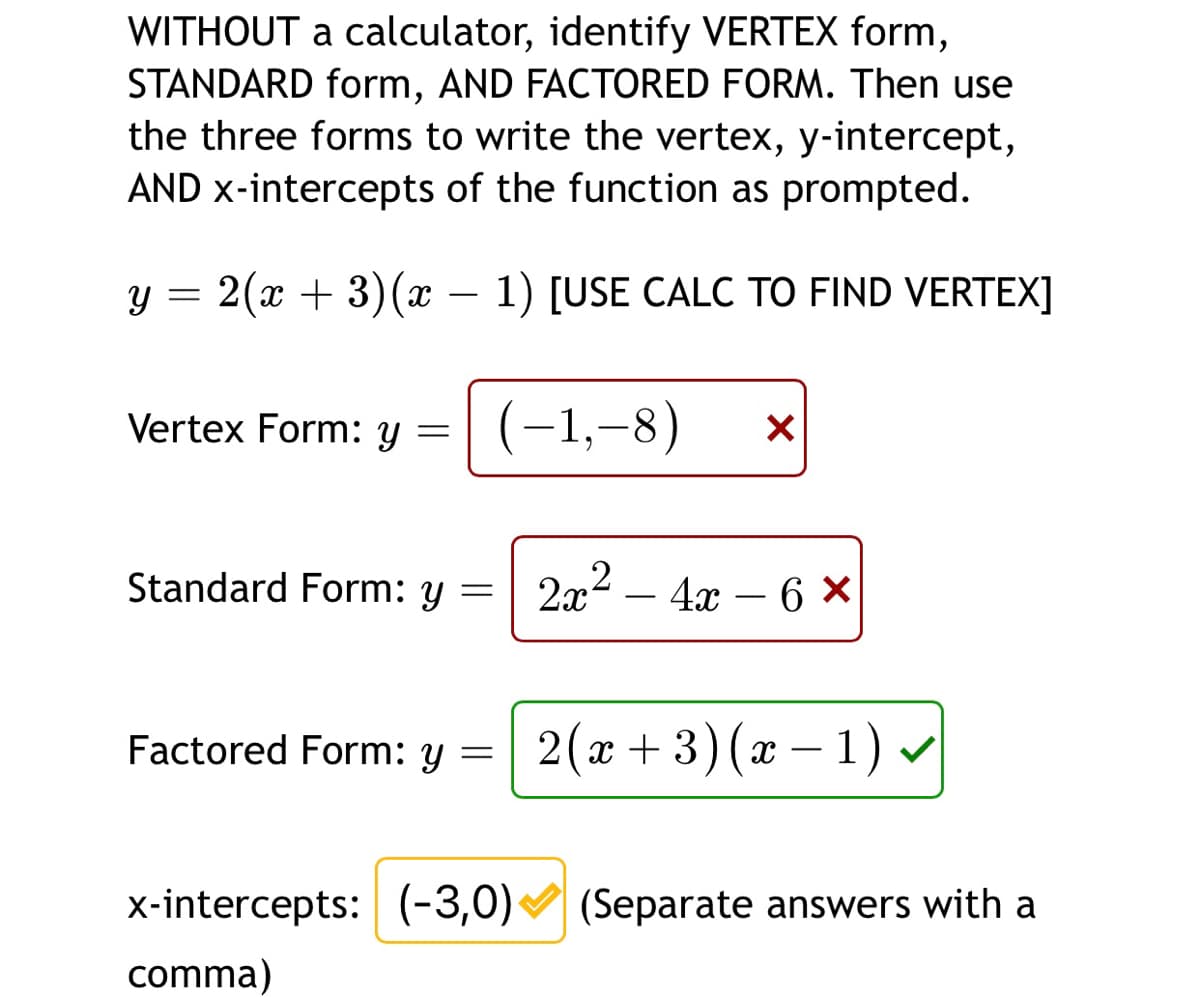 WITHOUT a calculator, identify VERTEX form,
STANDARD form, AND FACTORED FORM. Then use
the three forms to write the vertex, y-intercept,
AND x-intercepts of the function as prompted.
y = 2(x + 3)(x – 1) [USE CALC TO FIND VERTEX]
Vertex Form: y =
(-1,–8)
Standard Form: y =| 2x² – 4x – 6 ×
-
Factored Form: y
2(x + 3)(x – 1) v
x-intercepts: (-3,0) (Separate answers with a
comma)
