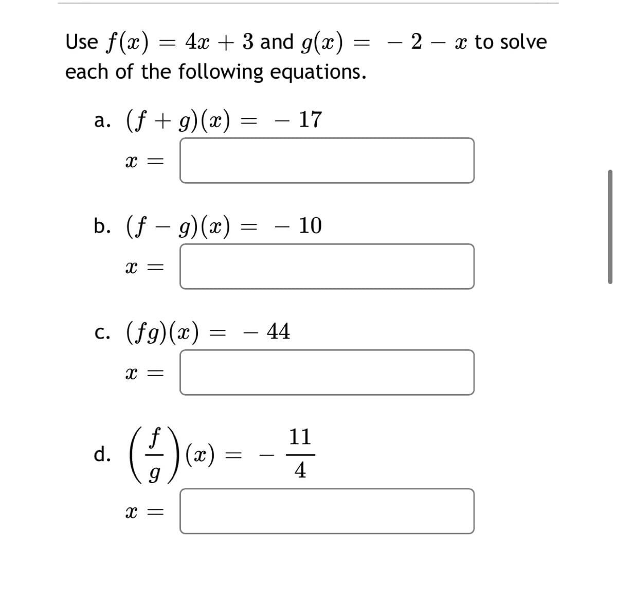 Use f(x) = 4x + 3 and g(x)
each of the following equations.
2 – x to solve
a. (f + 9)(x) =
17
x =
b. (f – 9)(x) =
- 10
x =
c. (fg)(x):
- 44
x =
11
d.
4
