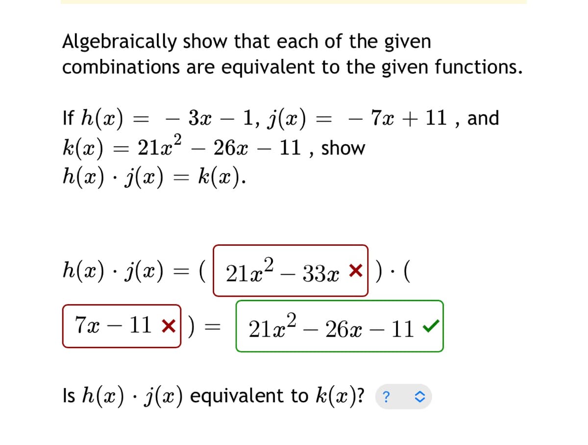 Algebraically show that each of the given
combinations are equivalent to the given functions.
If h(x) =
k(x) = 21x? – 26x – 11 , show
h(x) · j(x) = k(x).
— — За — 1, 3(х) :
7x + 11 ,
and
h(x) · j(x) = ( 21a² – 33x ×) · (
-
7x – 11 x =
21a? – 26x
11 v
-
-
–
Is h(x) · j(x) equivalent to k(x)? ?
