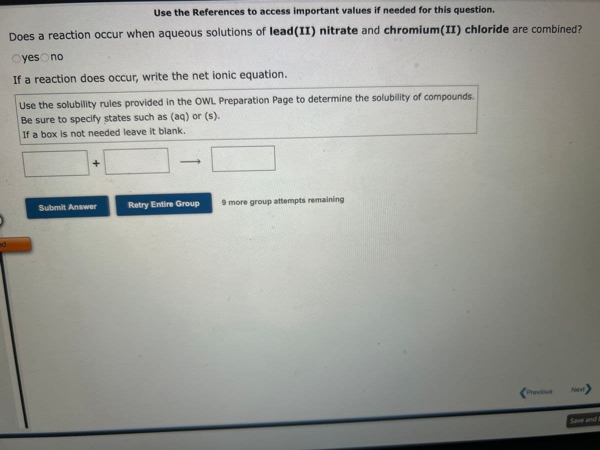 Use the References to access important values
Does a reaction occur when aqueous solutions of barium nitrate and sodium sulfide are combined?
Oyes no
If a reaction does occur, write the net ionic equation.
Not Visited
Use the solubility rules provided in the OWL Preparation Page to determine the solubility of compounds.
Be sure to specify states such as (aq) or (s).
If a box is not needed leave it blank.
+
Submit Answer
Retry Entire Group
9 more group attempts remaining
Previous
Next
Save and E