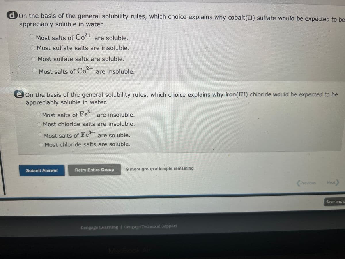 a on the basis of the general solubility rules, which choice explains why sodium sulfide would be expected to be
appreciably soluble in water.
Most salts of Na+ are soluble.
Most salts of Na+ are insoluble.
Most sulfide (S²) salts are only slightly soluble.
Most sulfide (S²) salts are soluble.
bon the basis of the general solubility rules, which choice explains why cobalt(II) nitrate would be expected to be
appreciably soluble in water.
Most nitrate salts are soluble.
Most nitrate salts are insoluble.
Most salts of Co²+ are soluble.
Most salts of Co²+ are insoluble.
2+
Con the basis of the general solubility rules, which choice explains why ammonium carbonate would be expected to
be appreciably soluble in water.
+
Most salts of NH4 are soluble.
Most salts of NH4+ are insoluble.
Most carbonate salts are soluble.
Most carbonate salts are insoluble.
don the basis of the general solubility rules, which choice explains why cobalt(II) sulfate would be e
appreciably soluble in water.
Previous Next>
Save and Exit