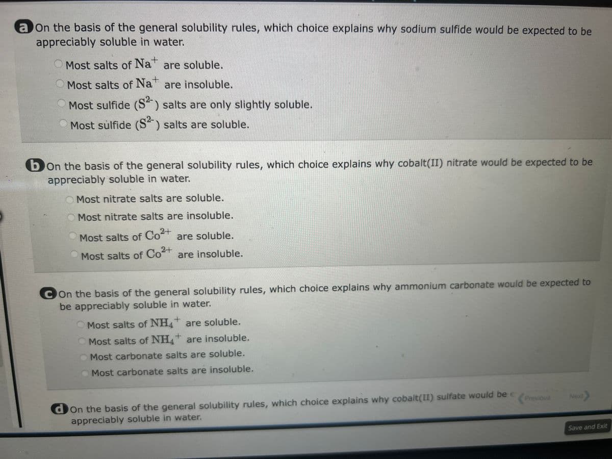 a on the basis of the general solubility rules, which choice explains why sodium sulfide would be expected to be
appreciably soluble in water.
Most salts of Na+ are soluble.
Most salts of Na+ are insoluble.
Most sulfide (S²) salts are only slightly soluble.
Most sulfide (S²) salts are soluble.
bon the basis of the general solubility rules, which choice explains why cobalt(II) nitrate would be expected to be
appreciably soluble in water.
Most nitrate salts are soluble.
Most nitrate salts are insoluble.
Most salts of Co²+ are soluble.
Most salts of Co²+ are insoluble.
2+
Con the basis of the general solubility rules, which choice explains why ammonium carbonate would be expected to
be appreciably soluble in water.
+
Most salts of NH4 are soluble.
Most salts of NH4+ are insoluble.
Most carbonate salts are soluble.
Most carbonate salts are insoluble.
don the basis of the general solubility rules, which choice explains why cobalt(II) sulfate would be e
appreciably soluble in water.
Previous Next>
Save and Exit