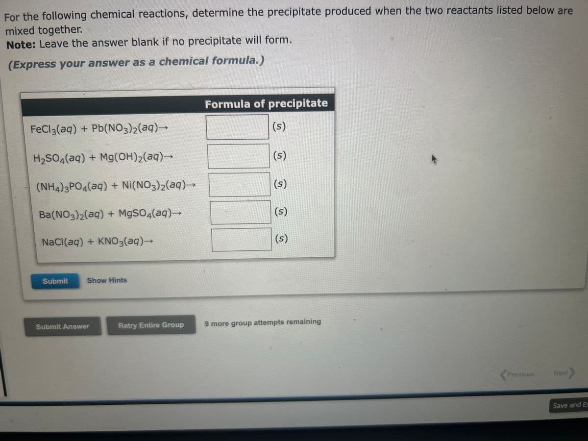 For the following chemical reactions, determine the precipitate produced when the two reactants listed below are
mixed together.
Note: Leave the answer blank if no precipitate will form.
(Express your answer as a chemical formula.)
FeCl3(aq) + Pb(NO3)2(aq)→
H₂SO4(aq) + Mg(OH)₂(aq)→→
(NH4)3PO4(aq) + Ni(NO3)2(aq) →
Ba(NO3)2(aq) + MgSO4(aq)→
NaCl(aq) + KNO3(aq) →
Submit
Show Hints
Submit Answer
Retry Entire Group
Formula of precipitate
(s)
(s)
(s)
(s)
(s)
9 more group attempts remaining
Previous
Next
Save and Ex