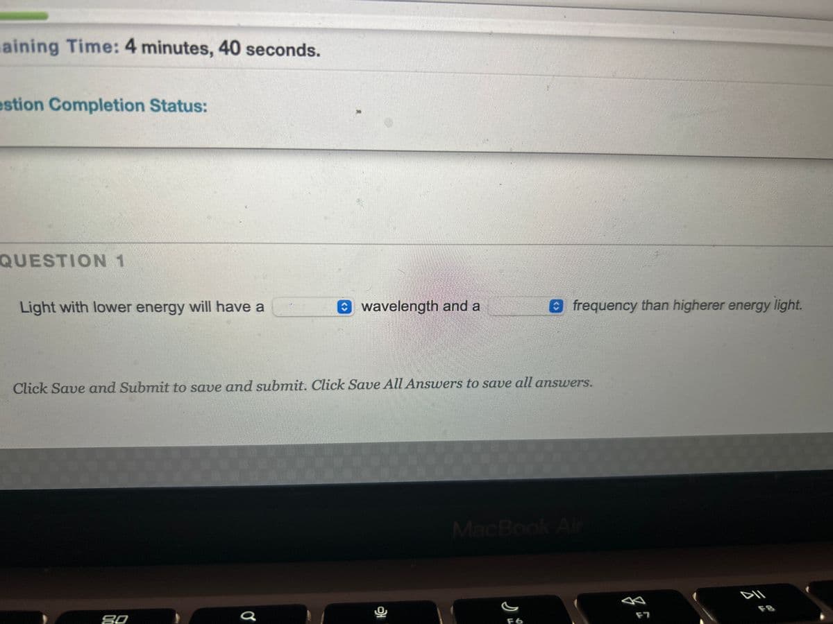 aining Time: 4 minutes, 40 seconds.
estion Completion Status:
QUESTION 1
Light with lower energy will have a
wavelength and a
90
Click Save and Submit to save and submit. Click Save All Answers to save all answers.
o
Ofrequency than higherer energy light.
MacBook Air
F6
F7
DII