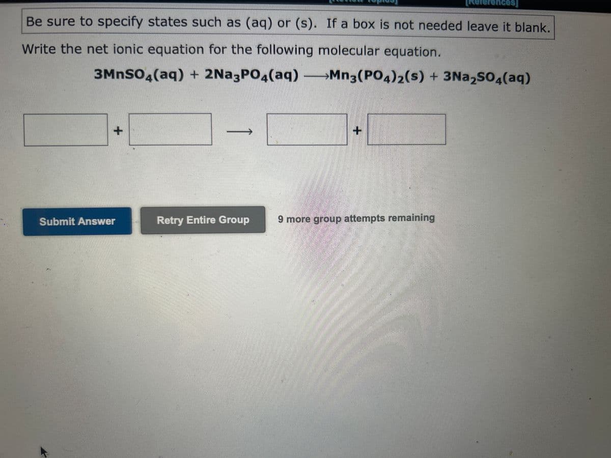 Be sure to specify states such as (aq) or (s). If a box is not needed leave it blank.
Write the net ionic equation for the following molecular equation.
3MnSO4(aq) + 2Na3PO4(aq) →Mn3(PO4)2(s) + 3Na₂SO4(aq)
+
Submit Answer
→1
Retry Entire Group
[References]
+
9 more group attempts remaining