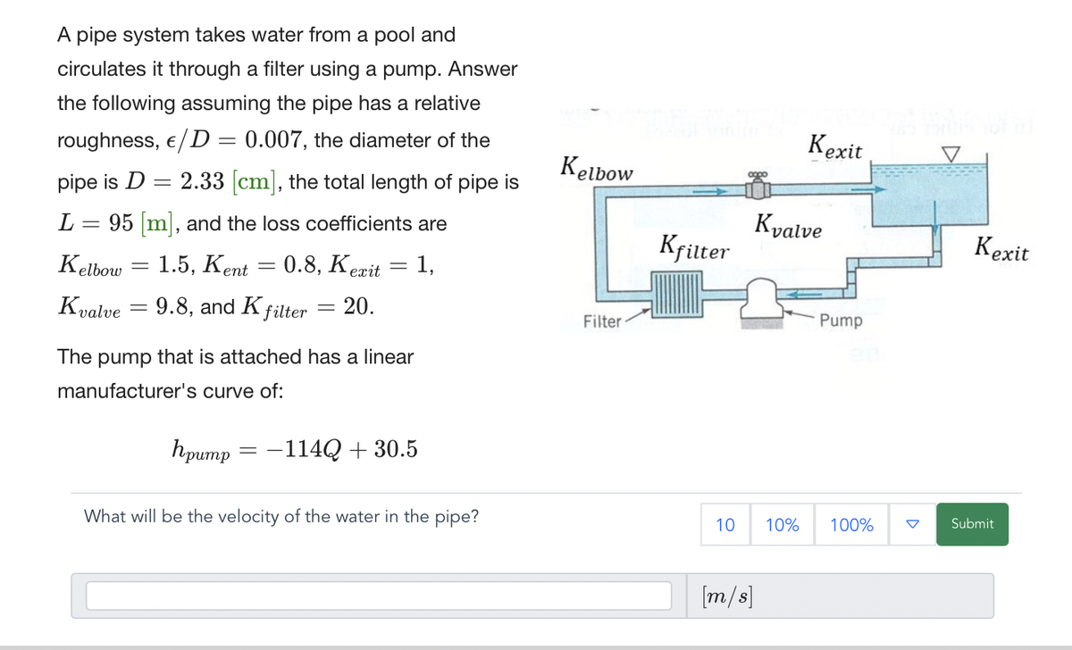 A pipe system takes water from a pool and
circulates it through a filter using a pump. Answer
the following assuming the pipe has a relative
roughness, €/D = 0.007, the diameter of the
pipe is D
2.33 [cm], the total length of pipe is
=
L = 95 [m], and the loss coefficients are
Kelbow
1.5, Kent 0.8, Kexit
1,
ent =
Kvalve
=
-
= 9.8, and K filter = 20.
The pump that is attached has a linear
manufacturer's curve of:
hpump
=
=
-114Q + 30.5
What will be the velocity of the water in the pipe?
Kelbow
Filter
Kfilter
10
Kvalve
[m/s]
Kexit
10%
Pump
100%
Kexit
Submit