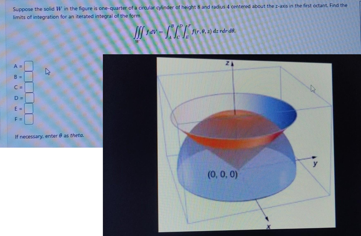 Suppose the solid W in the figure is one-quarter of a circular cylinder of height 8 and radius 4 centered about the z-axis in the first octant. Find the
limits of integration for an iterated integral of the form
A =
B =
C=
D =
E =
F =
If necessary, enter as theta.
JJf fav
W
fdV=
BD
E
f(r, 0, 2) dz rdr de.
(0.0.0)
B