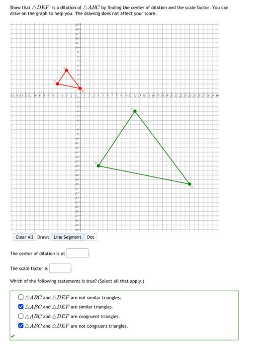 Show that ADEF is a dilation of AABC by finding the center of dilation and the scale factor. You can
draw on the graph to help you. The drawing does not affect your score.
1944-19-12-4 de
44
#
40
#
#
A
2
4
WW
4
#
24
#
*.
*
p
in
W
21
2
21
se
24
24
24
Clear All Draw: Line Segment Dot
+ CD 14 15 16 17 0322
The center of dilation is at
The scale factor is
Which of the following statements is true? (Select all that apply.)
OAABC and ADEF are not similar triangles.
AABC and ADEF are similar triangles.
AABC and ADEF are congruent triangles.
AABC and ADEF are not congruent triangles.
18
+3