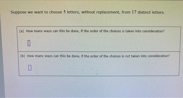Suppose we want to choose 5 letters, without replacement, from 17 distinct letters.
(a) How many ways can this be done, if the order of the choices is taken into consideration?
(b) How many ways can this be done, if the order of the choices is not taken into consideration?
0