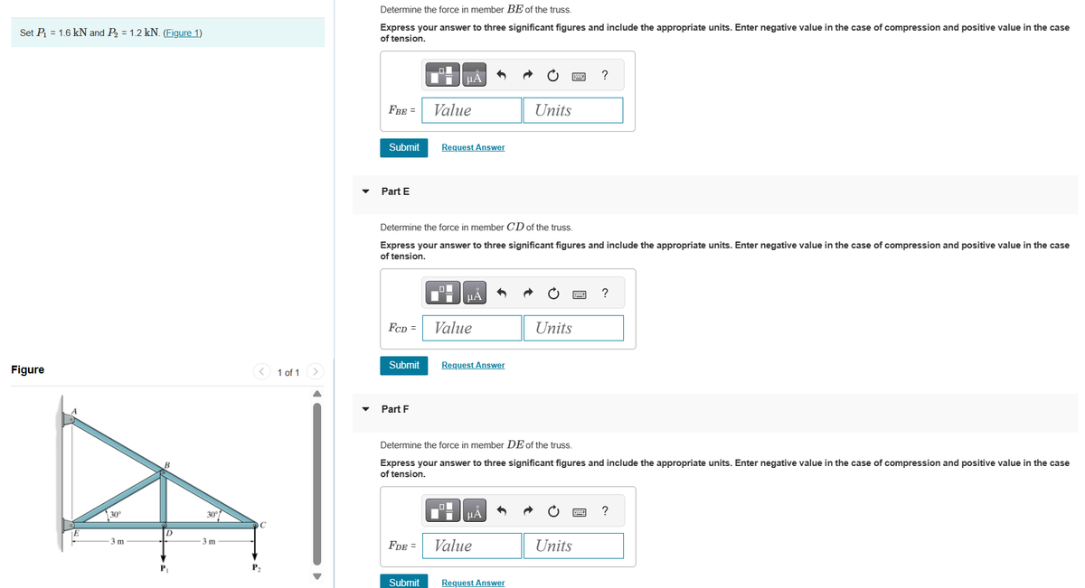 Set P₁ = 1.6 kN and P₂ = 1.2 kN. (Figure 1)
Figure
30°
-3 m
D
P₁
-3 m
C
P₂
1 of 1
Determine the force in member BE of the truss.
Express your answer to three significant figures and include the appropriate units. Enter negative value in the case of compression and positive value in the case
of tension.
FBE =
Part E
Submit Request Answer
FCD =
Submit
Part F
D
μА
Determine the force in member CD of the truss.
Express your answer to three significant figures and include the appropriate units. Enter negative value in the case of compression and positive value in the case
of tension.
FDE =
Value
Submit
μA
Value
Request Answer
μА
Units
Determine the force in member DE of the truss.
Express your answer to three significant figures and include the appropriate units. Enter negative value in the case of compression and positive value in the case
of tension.
Value
Request Answer
Units
?
Units
?
?