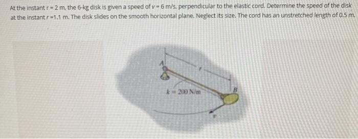 At the instant r=2 m, the 6-kg disk is given a speed of v- 6 m/s. perpendicular to the elastic cord. Determine the speed of the disk
at the instant r-1.1 m. The disk slides on the smooth horizontal plane. Neglect its size. The cord has an unstretched length of 0.5 m.
k-200 N/m