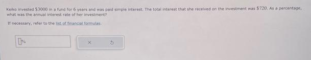 Keiko invested $3000 in a fund for 6 years and was paid simple interest. The total interest that she received on the investment was $720. As a percentage,
what was the annual interest rate of her investment?
If necessary, refer to the list of financial formulas.
0%