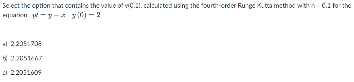 Select the option that contains the value of y(0.1), calculated using the fourth-order Runge Kutta method with h = 0.1 for the
equation yl=y-x y(0) = 2
a) 2.2051708
b) 2.2051667
c) 2.2051609