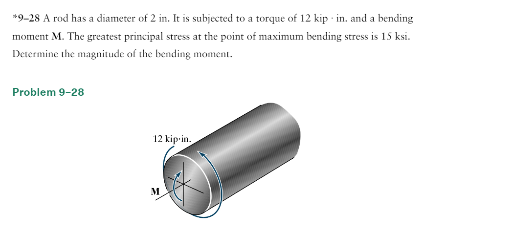 *9-28 A rod has a diameter of 2 in. It is subjected to a torque of 12 kip · in. and a bending
moment M. The greatest principal stress at the point of maximum bending stress is 15 ksi.
Determine the magnitude of the bending moment.
Problem 9-28
12 kip-in.
M