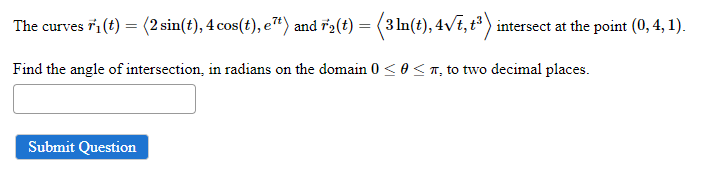 The curves F₁ (t) = (2 sin(t), 4 cos(t), e¹) and 72(t) = (3 ln(t), 4√t, t³) intersect at the point (0, 4, 1).
Find the angle of intersection, in radians on the domain 0 ≤ 0≤, to two decimal places.
Submit Question