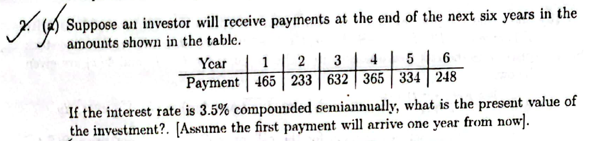 ربو
Suppose an investor will receive payments at the end of the next six years in the
amounts shown in the table.
6
248
Ycar
1
5
4
2 3
Payment 465 233 632 365 334
If the interest rate is 3.5% compounded semiannually, what is the present value of
the investment?. [Assume the first payment will arrive one year from now].