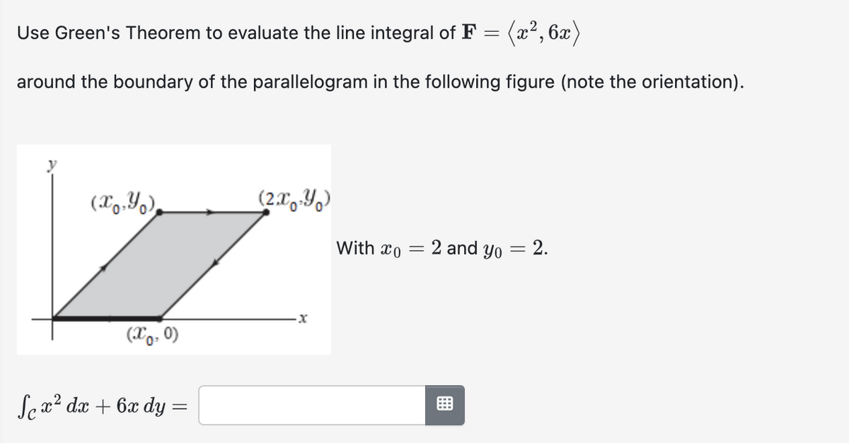 Use Green's Theorem to evaluate the line integral of F = (x², 6x)
around the boundary of the parallelogram in the following figure (note the orientation).
(x,y)
(X0.0)
Sex² dx + 6x dy =
(2xY)
·x
With co
=
2 and yo
-
2.