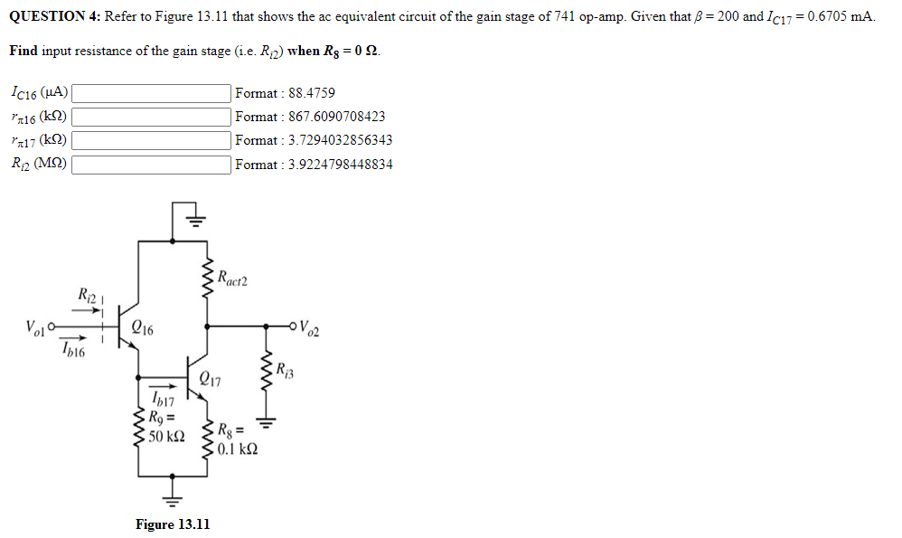 QUESTION 4: Refer to Figure 13.11 that shows the ac equivalent circuit of the gain stage of 741 op-amp. Given that ẞ = 200 and Ic17 = 0.6705 mA.
Find input resistance of the gain stage (i.e. R₁2) when Rs = 0 Q.
IC16 (μA)
7x16 (kn)
"л17 (kn)
R₁₂ (MS)
HI
www
Format: 88.4759
Format: 867.6090708423
Format: 3.7294032856343
Format: 3.9224798448834
Rac12
R2
016
Vel
Ib16
R3
Q17
Ib17
R₁ =
50 ΚΩ
R₁ =
• 0.1 ΚΩ
Figure 13.11