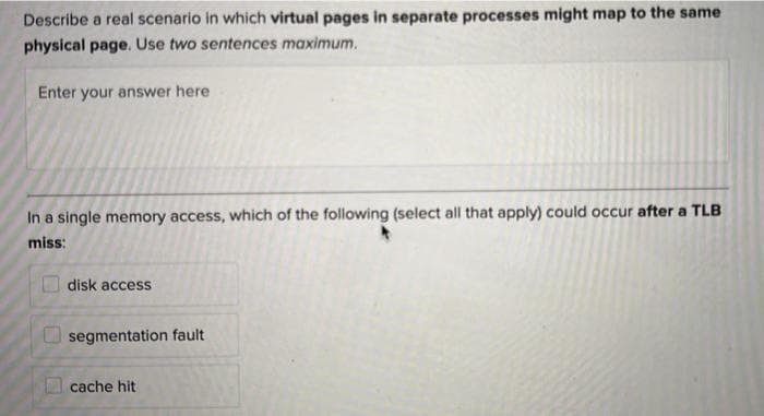 Describe a real scenario in which virtual pages in separate processes might map to the same
physical page. Use two sentences maximum.
Enter your answer here
In a single memory access, which of the following (select all that apply) could occur after a TLB
miss:
disk access
segmentation fault
cache hit