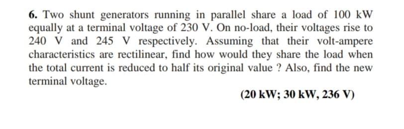 6. Two shunt generators running in parallel share a load of 100 kW
equally at a terminal voltage of 230 V. On no-load, their voltages rise to
240 V and 245 V respectively. Assuming that their volt-ampere
characteristics are rectilinear, find how would they share the load when
the total current is reduced to half its original value ? Also, find the new
terminal voltage.
(20 kW; 30 kW, 236 V)
