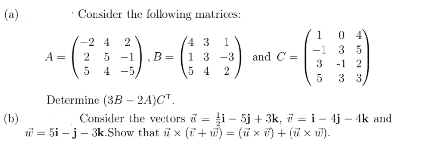 (a)
Consider the following matrices:
1
0 4
-2 4
2
4 3
1
-1
3 5
A =
B =
1 3 -3
and C =
3
5 -1
-1 2
5
4 -5
5 4
3 3
Determine (3B – 2A)C™.
|
(b)
w = 5i – j– 3k.Show that ū x (T + w) = (ū × t) + (ū × w).
Consider the vectors ū = }i – 5j + 3k, ở =i – 4j – 4k and
-
(ū x ū) + (ũ × ū).
