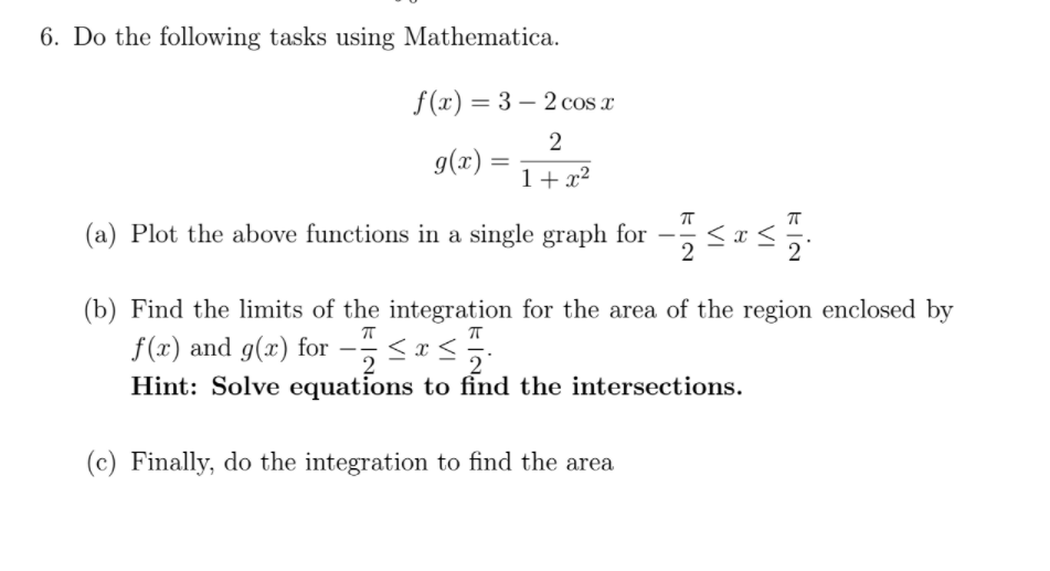 6. Do the following tasks using Mathematica.
f(x) = 3 – 2 cos a
%3D
2
g(x) = 1+x²
(a) Plot the above functions in a single graph for –
2
(b) Find the limits of the integration for the area of the region enclosed by
f(x) and g(x) for – <as
Hint: Solve equations to find the intersections.
--
2
(c) Finally, do the integration to find the area
VI
VI
