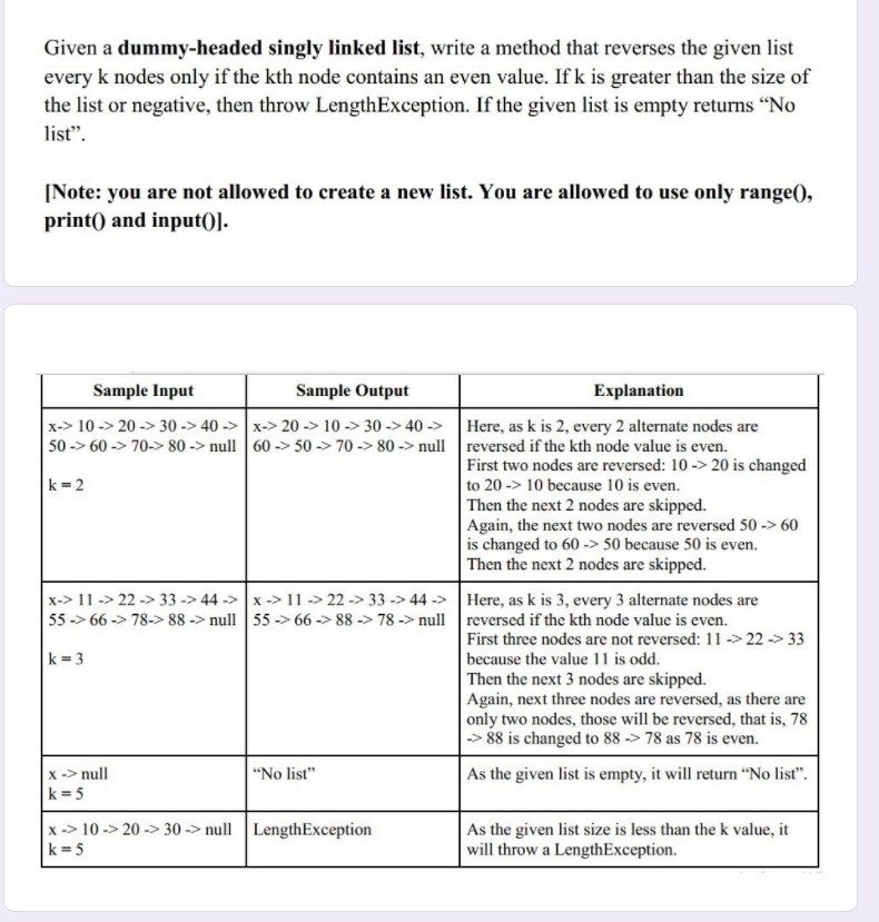 Given a dummy-headed singly linked list, write a method that reverses the given list
every k nodes only if the kth node contains an even value. If k is greater than the size of
the list or negative, then throw LengthException. If the given list is empty returns "No
list".
[Note: you are not allowed to create a new list. You are allowed to use only range(),
print() and input()].
Sample Input
Sample Output
Explanation
x-> 10 -> 20 -> 30 -> 40 -> x-> 20 -> 10 -> 30 -> 40 ->
50 -> 60 -> 70-> 80 -> null 60 -> 50 -> 70 -> 80 -> null reversed if the kth node value is even.
Here, as k is 2, every 2 alternate nodes are
First two nodes are reversed: 10 -> 20 is changed
to 20 -> 10 because 10 is even.
k = 2
Then the next 2 nodes are skipped.
Again, the next two nodes are reversed 50 -> 60
is changed to 60 -> 50 because 50 is even.
Then the next 2 nodes are skipped.
x-> 11 -> 22 -> 33 -> 44 -> x -> 11 -> 22 -> 33 -> 44 -> Here, as k is 3, every 3 alternate nodes are
55 -> 66 -> 78-> 88 -> null 55 -> 66 -> 88 -> 78 -> null reversed if the kth node value is even.
First three nodes are not reversed: 11-> 22 -> 33
because the value 11 is odd.
Then the next 3 nodes are skipped.
Again, next three nodes are reversed, as there are
only two nodes, those will be reversed, that is, 78
-> 88 is changed to 88 -> 78 as 78 is even.
k = 3
"No list"
x -> null
k = 5
As the given list is empty, it will return "No list".
x -> 10 -> 20 -> 30 -> null LengthException
k = 5
As the given list size is less than the k value, it
will throw a LengthException.
