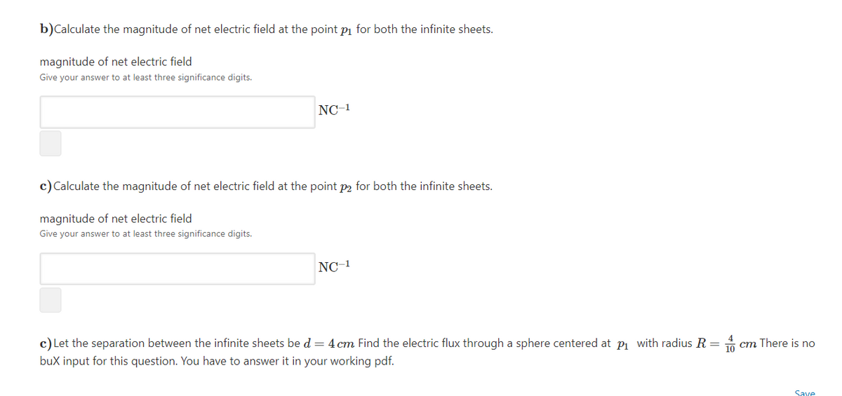 b)Calculate the magnitude of net electric field at the point pi for both the infinite sheets.
magnitude of net electric field
Give your answer to at least three significance digits.
NC-1
c) Calculate the magnitude of net electric field at the point p2 for both the infinite sheets.
magnitude of net electric field
Give your answer to at least three significance digits.
NC-1
c) Let the separation between the infinite sheets be d = 4 cm Find the electric flux through a sphere centered at p with radius R = A cm There is no
bux input for this question. You have to answer it in your working pdf.
Save
