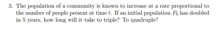 3. The population of a community is known to increase at a rate proportional to
the number of people present at time t. If an initial population Po has doubled
in 5 years, how long will it take to triple? To quadruple?
