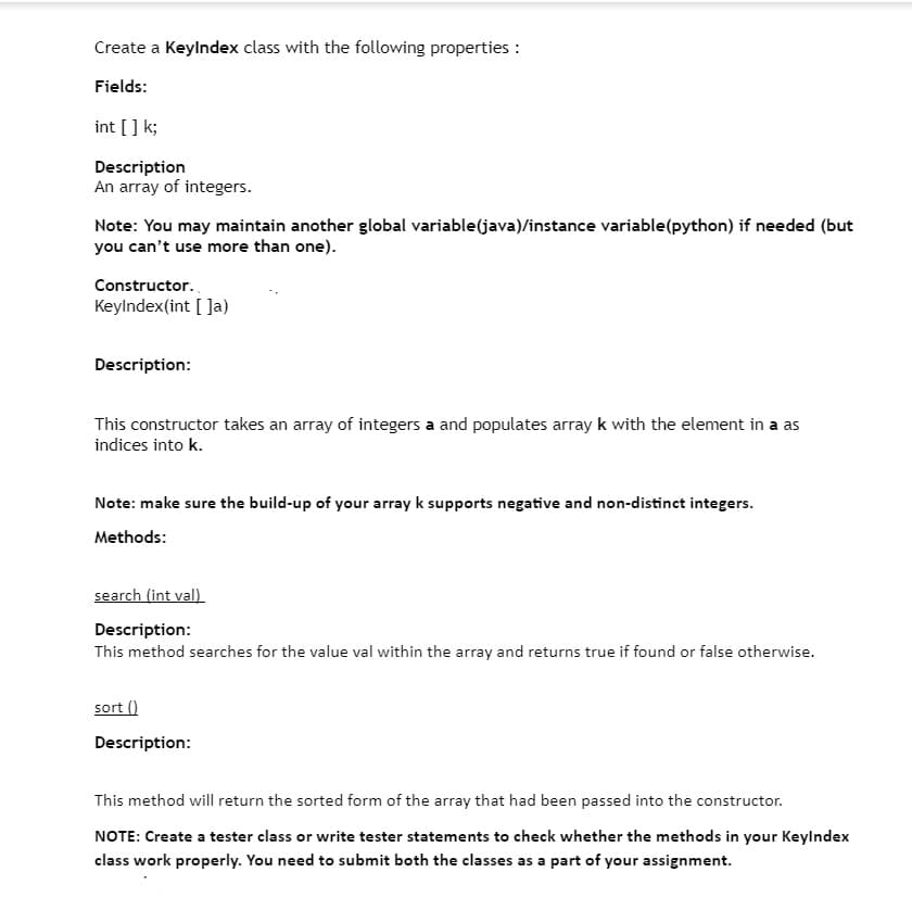 Create a Keylndex class with the following properties :
Fields:
int [] k;
Description
An array of integers.
Note: You may maintain another global variable(java)/instance variable(python) if needed (but
you can't use more than one).
Constructor.
Keylndex(int [ Ja)
Description:
This constructor takes an array of integers a and populates array k with the element in a as
indices into k.
Note: make sure the build-up of your array k supports negative and non-distinct integers.
Methods:
search (int val)
Description:
This method searches for the value val within the array and returns true if found or false otherwise.
sort ()
Description:
This method will return the sorted form of the array that had been passed into the constructor.
NOTE: Create a tester class or write tester statements to check whether the methods in your Keylndex
class work properly. You need to submit both the classes as a part of your assignment.
