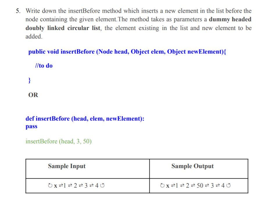 5. Write down the insertBefore method which inserts a new element in the list before the
node containing the given element.The method takes as parameters a dummy headed
doubly linked circular list, the element existing in the list and new element to be
added.
public void insertBefore (Node head, Object elem, Object newElement){
//to do
}
OR
def insertBefore (head, elem, newElement):
pass
insertBefore (head, 3, 50)
Sample Input
Sample Output
O x ²1 2 22324 0
O x²]2 2 50 ² 3 24 0
