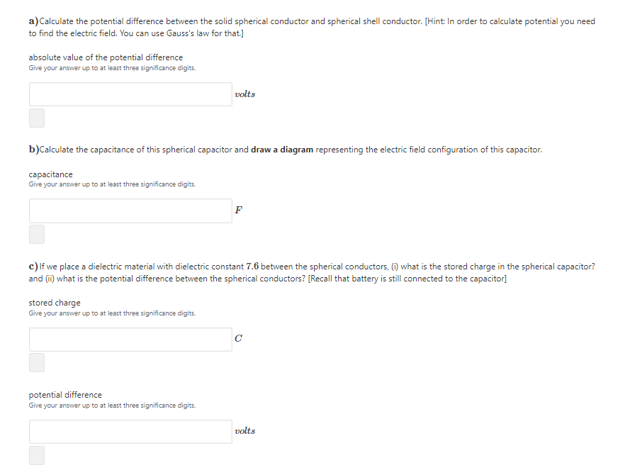 a) Calculate the potential difference between the solid spherical conductor and spherical shell conductor. [Hint: In order to calculate potential you need
to find the electric field. You can use Gauss's law for that]
absolute value of the potential difference
Give your answer up to at least three significance digits.
volts
b)Calculate the capacitance of this spherical capacitor and draw a diagram representing the electric field configuration of this capacitor.
capacitance
Give your answer up to at least three significance digits.
F
c) lf we place a dielectric material with dielectric constant 7.6 between the spherical conductors, (i) what is the stored charge in the spherical capacitor?
and (ii) what is the potential difference between the spherical conductors? [Recall that battery is still connected to the capacitor]
stored charge
Give your answer up to at least three significance digits.
C
potential difference
Give your answer up to at least three significance digits.
volts
